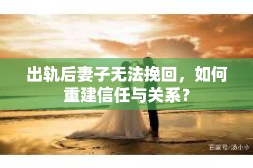 出轨后妻子无法挽回，如何重建信任与关系？
