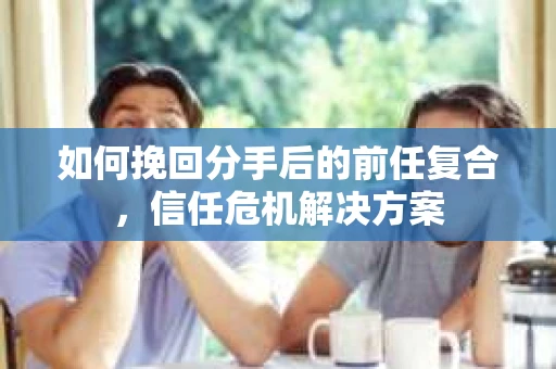 如何挽回分手后的前任复合，信任危机解决方案