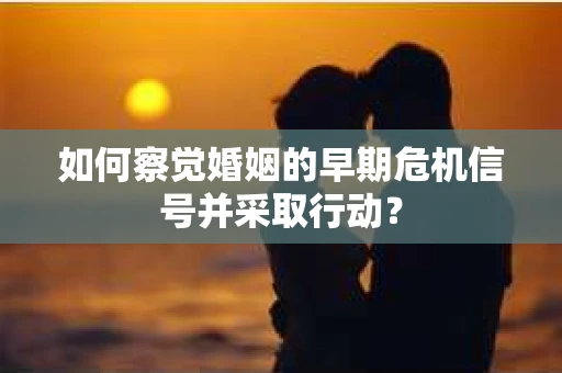 如何察觉婚姻的早期危机信号并采取行动？