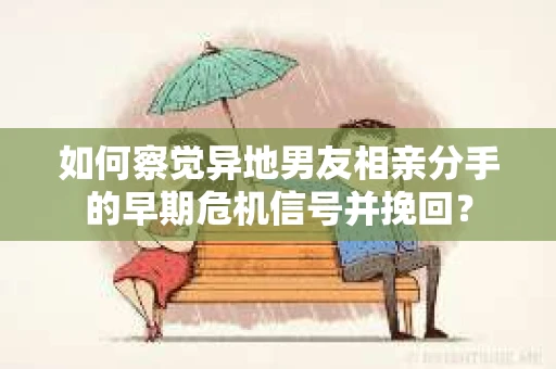 如何察觉异地男友相亲分手的早期危机信号并挽回？