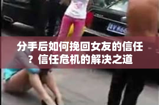 分手后如何挽回女友的信任？信任危机的解决之道