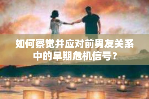 如何察觉并应对前男友关系中的早期危机信号？