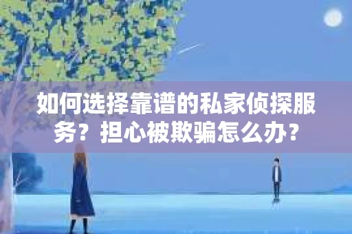 如何选择靠谱的私家侦探服务？担心被欺骗怎么办？