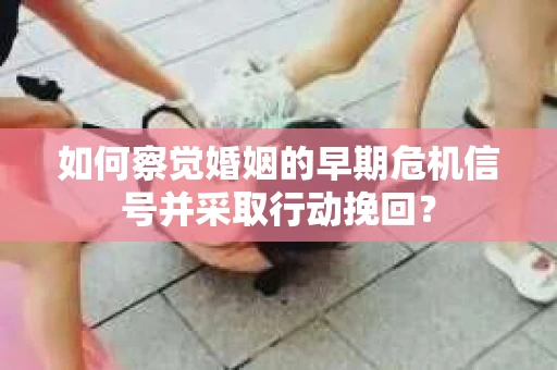 如何察觉婚姻的早期危机信号并采取行动挽回？