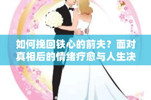 如何挽回铁心的前夫？面对真相后的情绪疗愈与人生决策