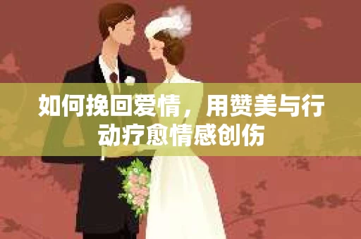 如何挽回爱情，用赞美与行动疗愈情感创伤