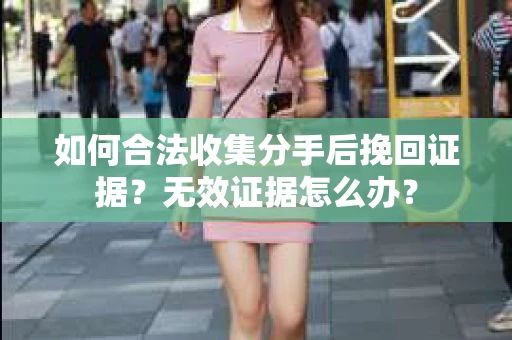 如何合法收集分手后挽回证据？无效证据怎么办？