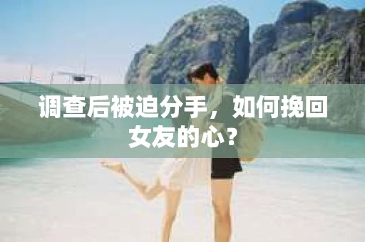 调查后被迫分手，如何挽回女友的心？