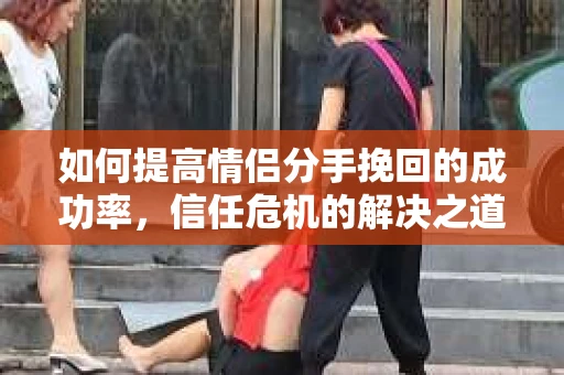 如何提高情侣分手挽回的成功率，信任危机的解决之道