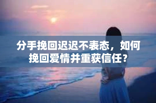 分手挽回迟迟不表态，如何挽回爱情并重获信任？