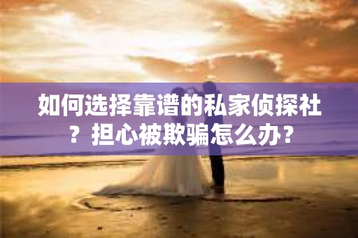 如何选择靠谱的私家侦探社？担心被欺骗怎么办？
