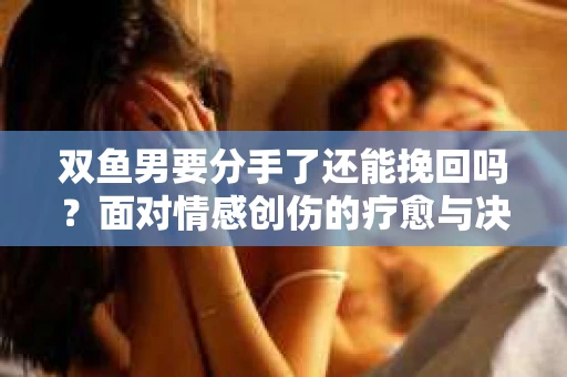 双鱼男要分手了还能挽回吗？面对情感创伤的疗愈与决策之路