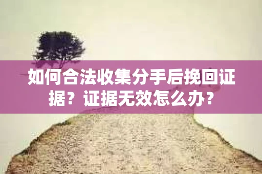 如何合法收集分手后挽回证据？证据无效怎么办？