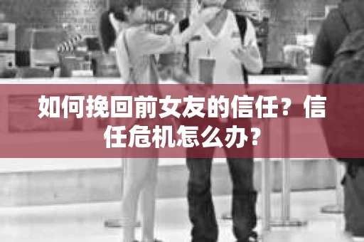 如何挽回前女友的信任？信任危机怎么办？